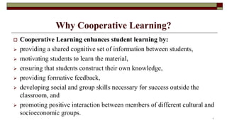 Why Cooperative Learning?
 Cooperative Learning enhances student learning by:
 providing a shared cognitive set of information between students,
 motivating students to learn the material,
 ensuring that students construct their own knowledge,
 providing formative feedback,
 developing social and group skills necessary for success outside the
classroom, and
 promoting positive interaction between members of different cultural and
socioeconomic groups.
7
 