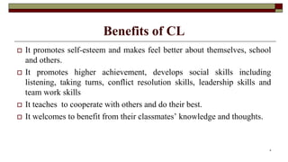 Benefits of CL
 It promotes self-esteem and makes feel better about themselves, school
and others.
 It promotes higher achievement, develops social skills including
listening, taking turns, conflict resolution skills, leadership skills and
team work skills
 It teaches to cooperate with others and do their best.
 It welcomes to benefit from their classmates’ knowledge and thoughts.
8
 
