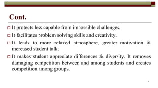 Cont.
 It protects less capable from impossible challenges.
 It facilitates problem solving skills and creativity.
 It leads to more relaxed atmosphere, greater motivation &
increased student talk.
 It makes student appreciate differences & diversity. It removes
damaging competition between and among students and creates
competition among groups.
9
 