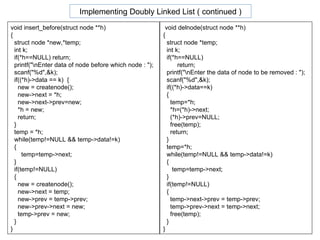 void insert_before(struct node **h) { struct node *new,*temp; int k; if(*h==NULL) return; printf("\nEnter data of node before which node : "); scanf("%d",&k); if((*h)->data == k)  { new = createnode(); new->next = *h; new->next->prev=new; *h = new; return; } temp = *h; while(temp!=NULL && temp->data!=k) { temp=temp->next; } if(temp!=NULL) { new = createnode(); new->next = temp; new->prev = temp->prev; new->prev->next = new; temp->prev = new; } } void delnode(struct node **h) { struct node *temp; int k; if(*h==NULL)  return; printf("\nEnter the data of node to be removed : "); scanf("%d",&k); if((*h)->data==k) { temp=*h; *h=(*h)->next; (*h)->prev=NULL; free(temp); return; } temp=*h; while(temp!=NULL && temp->data!=k) { temp=temp->next; } if(temp!=NULL) { temp->next->prev = temp->prev; temp->prev->next = temp->next; free(temp); } } Implementing Doubly Linked List ( continued ) 