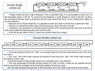 Circular Singly Linked List 910 tail 150 400 720 910 n1-node n2-node n3-node n4-node -- Singly Linked List has a major drawback. From a specified node, it is not possible to reach any of the preceding nodes in the list. To overcome the drawback, a small change is made to the SLL so that the next field of the last node is pointing to the first node rather than NULL. Such a linked list is called a circular linked list. -- Because it is a circular linked list, it is possible to reach any node in the list from a particular node. -- There is no natural first node or last node because by virtue of the list is circular. -- Therefore, one convention is to let the external pointer of the circular linked list, tail, point to the last node and to allow the following node to be the first node. -- If the tail pointer refers to NULL, means the circular linked list is empty. Circular Doubly Linked List -- A Circular Doubly Linked List ( CDL ) is a doubly linked list with first node linked to last node and vice-versa. -- The ‘ prev ’ link of first node contains the address of last node and ‘ next ’ link of last node contains the address of first node. -- Traversal through Circular Singly Linked List is possible only in one direction. -- The main advantage of  Circular Doubly Linked List  ( CDL ) is that, a node can be inserted into list without searching the complete list for finding the address of previous node. -- We can also traversed through CDL in both directions, from first node to last node and vice-versa. 101 400 102 720 103 910 104 150 prev data next prev data next prev data next prev data next 