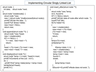 void insert_after(struct node **t) { struct node *new,*temp; int k, found=0; if(*t == NULL) return; printf("\nEnter data of node after which node : "); scanf("%d",&k); if((*t)->data==k)  { new = createnode(); new->next = (*t)->next; (*t)->next = new; *t=new; return; } temp=(*t)->next; while(temp!=*t)  { if(temp->data == k)  { new = createnode(); new->next = temp->next; temp->next = new; found=1; break; } temp=temp->next; } if(found==0) printf("\nNode does not exist.."); } Implementing Circular Singly Linked List struct node  { int data;  struct node *next; }; struct node *createnode()  { struct node *new; new = (struct node *)malloc(sizeof(struct node)); printf("\nEnter the data : "); scanf("%d",&new->data); new->next = NULL; return new; } void append(struct node **t)  { struct node *new,*head; new = createnode(); if(*t == NULL)  { *t = new;  new->next = *t; return; } head = (*t)->next; (*t)->next = new; new->next = head; *t = new; } void display(struct node *t) { struct node *temp = t->next, *head=t->next; printf("\nContents of the List : \n\n");  do  { printf("\t%d",temp->data);temp = temp->next; }while(temp!=head); printf(“\n”); }  