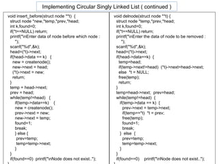 void insert_before(struct node **t)  { struct node *new,*temp,*prev,*head; int k,found=0; if(*t==NULL) return; printf("\nEnter data of node before which node : "); scanf("%d",&k); head=(*t)->next; if(head->data == k)  { new = createnode(); new->next = head; (*t)->next = new; return; } temp = head->next; prev = head; while(temp!=head)  { if(temp->data==k)  { new = createnode(); prev->next = new; new->next = temp; found=1; break; } else {   prev=temp;   temp=temp->next; } } if(found==0)  printf("\nNode does not exist.."); } void delnode(struct node **t) { struct node *temp,*prev,*head; int k,found=0; if(*t==NULL) return; printf("\nEnter the data of node to be removed : "); scanf("%d",&k); head=(*t)->next; if(head->data==k)  { temp=head; if(temp->next!=head)  (*t)->next=head->next; else  *t = NULL; free(temp); return; } temp=head->next;  prev=head; while(temp!=head)  { if(temp->data == k)  { prev->next = temp->next; if(temp==*t)  *t = prev; free(temp); found=1; break; }  else  { prev=temp; temp=temp->next; } } if(found==0)  printf("\nNode does not exist.."); } Implementing Circular Singly Linked List ( continued ) 