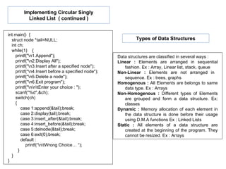 int main()  { struct node *tail=NULL; int ch; while(1)  { printf("\n1.Append"); printf("\n2.Display All"); printf("\n3.Insert after a specified node"); printf("\n4.Insert before a specified node"); printf("\n5.Delete a node"); printf("\n6.Exit program"); printf("\n\n\tEnter your choice : "); scanf("%d",&ch); switch(ch) { case 1:append(&tail);break; case 2:display(tail);break; case 3:insert_after(&tail);break; case 4:insert_before(&tail);break; case 5:delnode(&tail);break; case 6:exit(0);break; default :  printf(“\n\tWrong Choice… “); } } } Implementing Circular Singly Linked List  ( continued ) Data structures are classified in several ways : Linear :  Elements are arranged in sequential fashion. Ex : Array, Linear list, stack, queue Non-Linear :  Elements are not arranged in  sequence. Ex : trees, graphs Homogenous :  All Elements are belongs to same data type. Ex : Arrays Non-Homogenous :  Different types of Elements are grouped and form a data structure. Ex: classes Dynamic :  Memory allocation of each element in the data structure is done before their usage using D.M.A functions Ex : Linked Lists Static :  All elements of a data structure are created at the beginning of the program. They cannot be resized. Ex : Arrays Types of Data Structures 