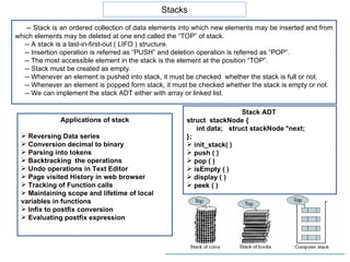 Stacks -- Stack is an ordered collection of data elements into which new elements may be inserted and from which elements may be deleted at one end called the “TOP” of stack. -- A stack is a last-in-first-out ( LIFO ) structure. -- Insertion operation is referred as “PUSH” and deletion operation is referred as “POP”. -- The most accessible element in the stack is the element at the position “TOP”. -- Stack must be created as empty. -- Whenever an element is pushed into stack, it must be checked  whether the stack is full or not. -- Whenever an element is popped form stack, it must be checked whether the stack is empty or not. -- We can implement the stack ADT either with array or linked list. Applications of stack Reversing Data series Conversion decimal to binary Parsing into tokens Backtracking  the operations Undo operations in Text Editor Page visited History in web browser Tracking of Function calls Maintaining scope and lifetime of local variables in functions Infix to postfix conversion Evaluating postfix expression Stack ADT  struct  stackNode { int data;  struct stackNode *next; }; init_stack( ) push ( ) pop ( ) isEmpty ( ) display ( ) peek ( ) 