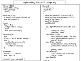#define SIZE 50 int stack[SIZE]; int top; void init_stack() { top=-1; } void push( int n ) { if( top==SIZE-1) printf("\nStack is full"); else  stack[++top]= n; } int pop( ) { if(top== -1)  {  printf("\nStack is empty"); return -1; }  else  return stack[top--]; } void display( )  { int i; if(top== -1) printf("\nStack is empty."); else  { printf("\nElements are : \n"); for(i=0;i<=top;i++)  printf("%5d ",stack[i]); } } int isEmpty( ) { if ( top== -1 )  return 1; else  return 0; } int peek( ){  return stack[top];  } int main()  { int choice,item; init_stack(); do  { printf("\n\t\t\tMenu\n\t1.Push.\n\t2.Pop."); printf("\n\t3.Peek.\n\t4.Display.\n\t5.Exit.\n"); printf("\nYour Choice: "); scanf("%d",&choice); switch(choice)  { case 1:printf("\nEnter the element to push : "); scanf("%d",&item); push(item); break;  case 2:item = pop(); printf("\nElement poped : %d",item); printf("\nPress a key to continue...");     getche();  break; case 3:item = peek(); printf("\nElement at top : %d",item); printf("\nPress a key to continue...");      getche(); break;  case 4:display();     printf("\nPress a key to continue...");     getche();  break; case 5:exit(0); } }while(1); } Implementing Stack ADT using Array 