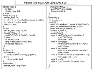 struct s_node  { int data;  struct s_node *link; } *stack; void push(int j)  { struct s_node *m; m=(struct s_node*)malloc(sizeof(struct s_node)); m->data= j ;  m->link=stack; stack=m; return; } int pop( )  { struct s_node *temp=NULL; if(stack==NULL)  { printf("\nSTACK is Empty.");  getch();  }  else  {  int i=stack->data; temp = stack ; stack=stack->link; free(temp);  return (i); } } int peek( )  { if(stack==NULL) { printf("\nSTACK is Empty."); getch();  }  else  return (stack->data);  } void display()  { struct s_node *temp=stack; while(temp!=NULL)  { printf("%d\t",temp->data);  temp=temp->link; } } void main()  { int choice,num,i; while(1)  {  printf("\n\t\t MENU\n1. Push\n2. Pop\n3. Peek"); printf("\n4. Elements in Stack\n5. Exit\n"); printf("\n\tEnter your choice: "); scanf("%d",&choice); switch(choice) { case 1: printf("\nElement to be pushed:"); scanf("%d",&num); push(num);  break;  case 2: num=pop(); printf("\nElement popped: %d ",num); getch(); break; case 3: num=peek(); printf("\nElement peeked : %d ",num); getch(); break; case 4: printf("\nElements present in stack : “ ): display();getch(); break; case 5: exit(1); default: printf("\ n Invalid  Choice\n "); break; } } } Implementing Stack ADT using Linked List 