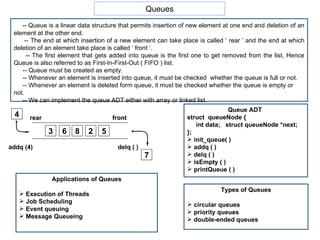 Queues -- Queue is a linear data structure that permits insertion of new element at one end and deletion of an element at the other end. -- The end at which insertion of a new element can take place is called ‘ rear ‘ and the end at which deletion of an element take place is called ‘ front ‘. -- The first element that gets added into queue is the first one to get removed from the list, Hence Queue is also referred to as First-In-First-Out ( FIFO ) list. -- Queue must be created as empty. -- Whenever an element is inserted into queue, it must be checked  whether the queue is full or not. -- Whenever an element is deleted form queue, it must be checked whether the queue is empty or not. -- We can implement the queue ADT either with array or linked list.  Queue ADT  struct  queueNode { int data;  struct queueNode *next; }; init_queue( ) addq ( ) delq ( ) isEmpty ( ) printQueue ( ) Types of Queues circular queues priority queues double-ended queues 3 6 8 2 5 4 addq (4) delq ( ) rear front 7 Applications of Queues Execution of Threads Job Scheduling Event queuing Message Queueing 