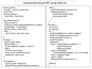 struct q_node  { int data;  struct q_node *next; }*rear,*front; void init_queue() { rear=NULL; front=NULL; }  void addq(int item)  { struct q_node *t; t=(struct q_node*)malloc(sizeof(struct q_node)); t->data=item;  t->next=NULL; if(front==NULL)  rear=front=t; else  { rear->next=t; rear=rear->next; } }  int delq()  { struct q_node *temp; if(front==NULL) { printf("\nQueue is empty."); return 0; } else { int num = front->data; temp = front;  front=front->next; free(temp);  return num; } } void display()  { struct q_node *temp=front; if(front==NULL) printf("\nQueue is empty."); else  { printf("\nElements in Queue :\n"); while(temp!=NULL)  { printf("%5d",temp->data); temp=temp->next; } } } int main()  { int ch,num; init_queue();  do  {  printf("\n\tMENU\n\n1. Add\n2. Delete"); printf("\n3. Display Queue\n4. Exit."); printf("\n\n\tYour Choice: "); scanf("%d",&ch); switch(ch) { case 1: printf("\nEnter an element : "); scanf("%d",&num); addq(num);break; case 2: num=delq(); printf("\nElement deleted : %d",num); break; case 3: display(); break; case 4: exit(0); default:printf("\nInvalid option..");  } }while(1); }  Implementing Queue ADT using Liked List 