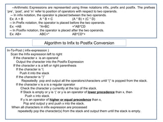 Algorithm to Infix to Postfix Conversion --Arithmetic Expressions are represented using three notations infix, prefix and postfix. The prefixes ‘pre’, ‘post’, and ‘in’ refer to position of operators with respect to two operands. -- In infix notation, the operator is placed between the two operands. Ex: A + B  A * B + C (A * B) + (C * D) -- In Prefix notation, the operator is placed before the two operands. Ex: +AB   *A+BC +*AB*CD -- In Postfix notation, the operator is placed after the two operands. Ex: AB+   ABC+* AB*CD*+ In-To-Post ( infix-expression ) Scan the Infix expression left to right If the character x  is an operand Output the character into the Postfix Expression If the  character x  is a left or right parenthesis If the character is “( Push it into the stack If the  character  is “)” Repeatedly  pop and output all the operators/characters until “(“ is popped from the stack. If the character x is a is a regular operator Check the character y currently at the top of the stack.  If Stack is empty or y is ‘(‘ or y is an operator of  lower precedence  than x, then Push x into stack. If y is an operator of  higher or equal precedence  than x,  Pop and output y and push x into the stack. When all characters in infix expression are processed  repeatedly pop the character(s) from the stack and output them until the stack is empty. 
