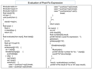 #include<stdio.h> #include<ctype.h> #include<math.h> float stack[10]; int top=-1; void push(char c)  {  stack[++top]=c; } float pop()  { float n; n=stack[top--];  return (n); } float evaluate(char expr[], float data[]) { int j=0;  float op1=0,op2=0;  char ch; while(expr[j]!='\0')  { ch = expr[j]; if(isalpha(expr[j]))  { push(data[j]); }  else  { op2=pop();  op1=pop(); switch(ch)  { case '+':push(op1+op2);break; case '-':push(op1-op2);break;  case '*':push(op1*op2);break; case '/':push(op1/op2);break; case '^':push(pow(op1,op2)); break; } }  j++; } return pop();  } int main()  { int j=0; char expr[20]; float number[20],result;  printf("\nEnter a post fix expression : "); gets(expr); while(expr[j]!='\0') { if(isalpha(expr[j])) { fflush(stdin); printf("\nEnter number for %c : ",expr[j]); scanf("%f",&number[j]); } j++; } result = evaluate(expr,number); printf("\nThe result of %s is %f",expr,result);  } Evaluation of Post-Fix Expression 