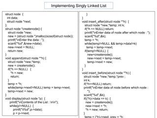 struct node  { int data; struct node *next; }; struct node *createnode() { struct node *new; new = (struct node *)malloc(sizeof(struct node)); printf("\nEnter the data : "); scanf("%d",&new->data); new->next = NULL; return new; } void append(struct node **h) { struct node *new,*temp; new = createnode(); if(*h == NULL)  {  *h = new;  return;  } temp = *h; while(temp->next!=NULL) temp = temp->next; temp->next = new; } void display(struct node *p)  { printf("\nContents of the List : \n\n"); while(p!=NULL)  {  printf("\t%d",p->data);  p = p->next;  }  } void insert_after(struct node **h)  {  struct node *new,*temp; int k; if(*h == NULL) return;  printf("\nEnter data of node after which node : "); scanf("%d",&k); temp = *h; while(temp!=NULL && temp->data!=k) temp = temp->next; if(temp!=NULL)  { new=createnode(); new->next = temp->next; temp->next = new; } } void insert_before(struct node **h) { struct node *new,*temp,*prev ;  int k; if(*h==NULL) return; printf("\nEnter data of node before which node : "); scanf("%d",&k); if((*h)->data == k)  { new = createnode(); new->next = *h; *h = new; return; }  temp = (*h)->next; prev = *h;  Implementing Singly Linked List 