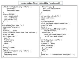 while(temp!=NULL && temp->data!=k) { prev=temp;  temp=temp->next; } if(temp!=NULL)  {  new = createnode(); new->next = temp; prev->next = new; } } void delnode(struct node **h)  { struct node *temp,*prev;  int k; if(*h==NULL) return; printf("\nEnter the data of node to be removed : "); scanf("%d",&k); if((*h)->data==k)  { temp=*h;  *h=(*h)->next; free(temp);  return; } temp=(*h)->next; prev=*h; while(temp!=NULL && temp->data!=k)  { prev=temp; temp=temp->next; }  if(temp!=NULL)  {  prev->next = temp->next; free(temp); } } void search(struct node *h)  { struct node *temp;  int k; if(h==NULL)return; printf("\nEnter the data to be searched : "); scanf("%d",&k); temp=h;  while(temp!=NULL && temp->data!=k) temp=temp->next; (temp==NULL)?  printf("\n\t=>Node does not exist") : printf("\n\t=>Node exists");  } void destroy(struct node **h)  { struct node  *p; if(*h==NULL) return; while(*h!=NULL)  { p = (*h)->next; free(*h); *h=p; } printf("\n\n  ******Linked List is destroyed******"); } Implementing Singly Linked List ( continued )   