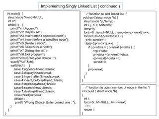 int main()  { struct node *head=NULL; int ch; while(1)  { printf("\n1.Append"); printf("\n2.Display All"); printf("\n3.Insert after a specified node"); printf("\n4.Insert before a specified node"); printf("\n5.Delete a node"); printf("\n6.Search for a node"); printf("\n7.Distroy the list"); printf("\n8.Exit program"); printf("\n\n\tEnter your choice : "); scanf("%d",&ch); switch(ch)  { case 1:append(&head);break; case 2:display(head);break; case 3:insert_after(&head);break; case 4:insert_before(&head);break; case 5:delnode(&head);break; case 6:search(head);break; case 7:destroy(&head);break; case 8:exit(0);break; default :  printf( "Wrong Choice, Enter correct one : "); } } } /* function to sort linked list */ void sort(struct node *h) { struct node *p,*temp; int i, j, n, t, sorted=0; temp=h; for(n=0 ; temp!=NULL ; temp=temp->next) n++; for(i=0;i<n-1&&!sorted;i++)  { p=h; sorted=1; for(j=0;j<n-(i+1);j++)  { if ( p->data > ( p->next )->data )  { t=p->data; p->data =(p->next)->data; (p->next)->data = t; sorted=0; } p=p->next; } } } /* function to count number of node in the list */ int count ( struct node *h) { int i; for( i=0 ; h!=NULL ; h=h->next) i++; return i; } Implementing Singly Linked List ( continued ) 