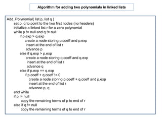Add_Polynomial( list p, list q ) set p, q to point to the two first nodes (no headers) initialize a linked list r for a zero polynomial while p != null and q != null if p.exp > q.exp  create a node storing p.coeff and p.exp insert at the end of list r advance p else if q.exp > p.exp  create a node storing q.coeff and q.exp insert at the end of list r advance q else if p.exp == q.exp  if p.coeff + q.coeff != 0 create a node storing p.coeff + q.coeff and p.exp insert at the end of list r advance p, q end while if p != null  copy the remaining terms of p to end of r else if q != null  copy the remaining terms of q to end of r Algorithm for adding two polynomials in linked lists 