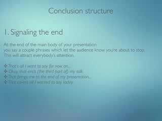 Conclusion structure

1. Signaling the end
At the end of the main body of your presentation
you say a couple phrases which let the audience know you’re about to stop.
This will attract everybody’s attention.

✣ That’s all I want to say for now on...
✣ Okay, that ends (the third part of) my talk.
✣ That brings me to the end of my presentation...
✣ That covers all I wanted to say today.
 