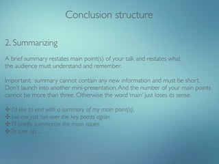 Conclusion structure

2. Summarizing
A brief summary restates main point(s) of your talk and restates what
the audience must understand and remember.

Important: summary cannot contain any new information and must be short.
Don’t launch into another mini-presentation. And the number of your main points
cannot be more than three. Otherwise the word ‘main’ just loses its sense.

✣ I’d like to end with a summary of my main point(s).
✣ Let me just run over the key points again.
✣ I’ll brieﬂy summarize the main issues.
✣ To sum up, ...
 