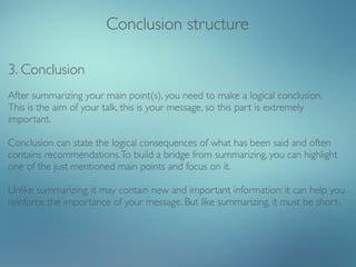Conclusion structure

3. Conclusion
After summarizing your main point(s), you need to make a logical conclusion.
This is the aim of your talk, this is your message, so this part is extremely
important.

Conclusion can state the logical consequences of what has been said and often
contains recommendations. To build a bridge from summarizing, you can highlight
one of the just mentioned main points and focus on it.

Unlike summarizing, it may contain new and important information: it can help you
reinforce the importance of your message. But like summarizing, it must be short.
 