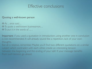 Effective conclusions

Quoting a well-known person

✣ As ... once said, ...
✣ To quote a well-known businessman, ...
✣ To put it in the words of ..., ...

Important: if you used a quotation in introduction, using another one in conclusion
is not recommended. It will already sound like a repetition, lack of your own
thoughts.
But all is relative, remember. Maybe you’ll ﬁnd two different quotations on a similar
subject which contradict with each other, create an interesting tension
between the beginning and the ending of your talk? If your message beneﬁts
from such tension, go ahead.
 