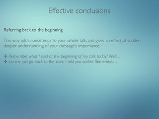Effective conclusions

Referring back to the beginning

This way adds consistency to your whole talk, and gives an effect of sudden
deeper understanding of your message’s importance.

✣ Remember what I said at the beginning of my talk today? Well, ...
✣ Let me just go back to the story I told you earlier. Remember, ...
 