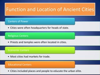 Function and Location of Ancient Cities

Centers of Power

• Cities were often headquarters for heads of state.

Religious Centers

• Priests and temples were often located in cities.

Economic Centers

• Most cities had markets for trade.

Educational Centers

• Cities included places and people to educate the urban elite.
 
