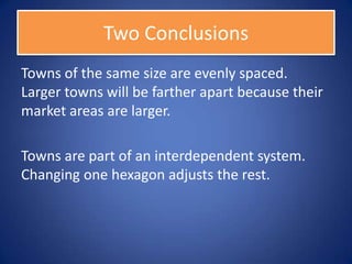 Two Conclusions
Towns of the same size are evenly spaced.
Larger towns will be farther apart because their
market areas are larger.

Towns are part of an interdependent system.
Changing one hexagon adjusts the rest.
 