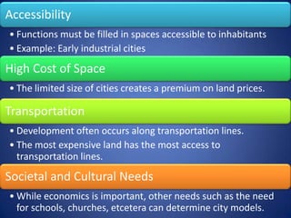 Accessibility
• Functions must be filled in spaces accessible to inhabitants
• Example: Early industrial cities
High Cost of Space
• The limited size of cities creates a premium on land prices.

Transportation
• Development often occurs along transportation lines.
• The most expensive land has the most access to
  transportation lines.
Societal and Cultural Needs
• While economics is important, other needs such as the need
  for schools, churches, etcetera can determine city models.
 