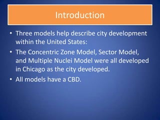 Introduction
• Three models help describe city development
  within the United States:
• The Concentric Zone Model, Sector Model,
  and Multiple Nuclei Model were all developed
  in Chicago as the city developed.
• All models have a CBD.
 