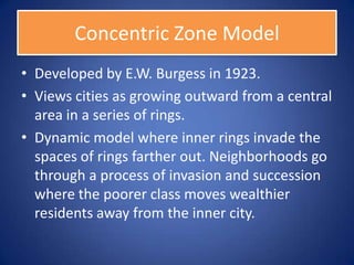 Concentric Zone Model
• Developed by E.W. Burgess in 1923.
• Views cities as growing outward from a central
  area in a series of rings.
• Dynamic model where inner rings invade the
  spaces of rings farther out. Neighborhoods go
  through a process of invasion and succession
  where the poorer class moves wealthier
  residents away from the inner city.
 