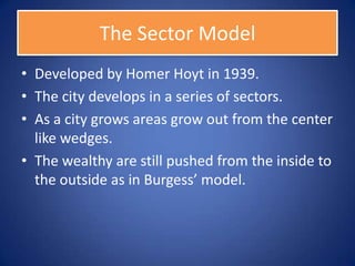 The Sector Model
• Developed by Homer Hoyt in 1939.
• The city develops in a series of sectors.
• As a city grows areas grow out from the center
  like wedges.
• The wealthy are still pushed from the inside to
  the outside as in Burgess’ model.
 
