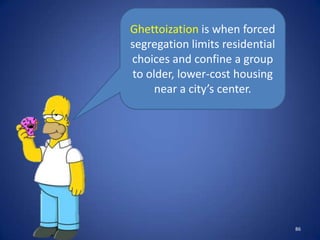 Ghettoization is when forced
segregation limits residential
choices and confine a group
to older, lower-cost housing
     near a city’s center.




                                 86
 