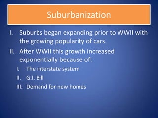 Suburbanization
I. Suburbs began expanding prior to WWII with
    the growing popularity of cars.
II. After WWII this growth increased
    exponentially because of:
  I. The interstate system
  II. G.I. Bill
  III. Demand for new homes
 