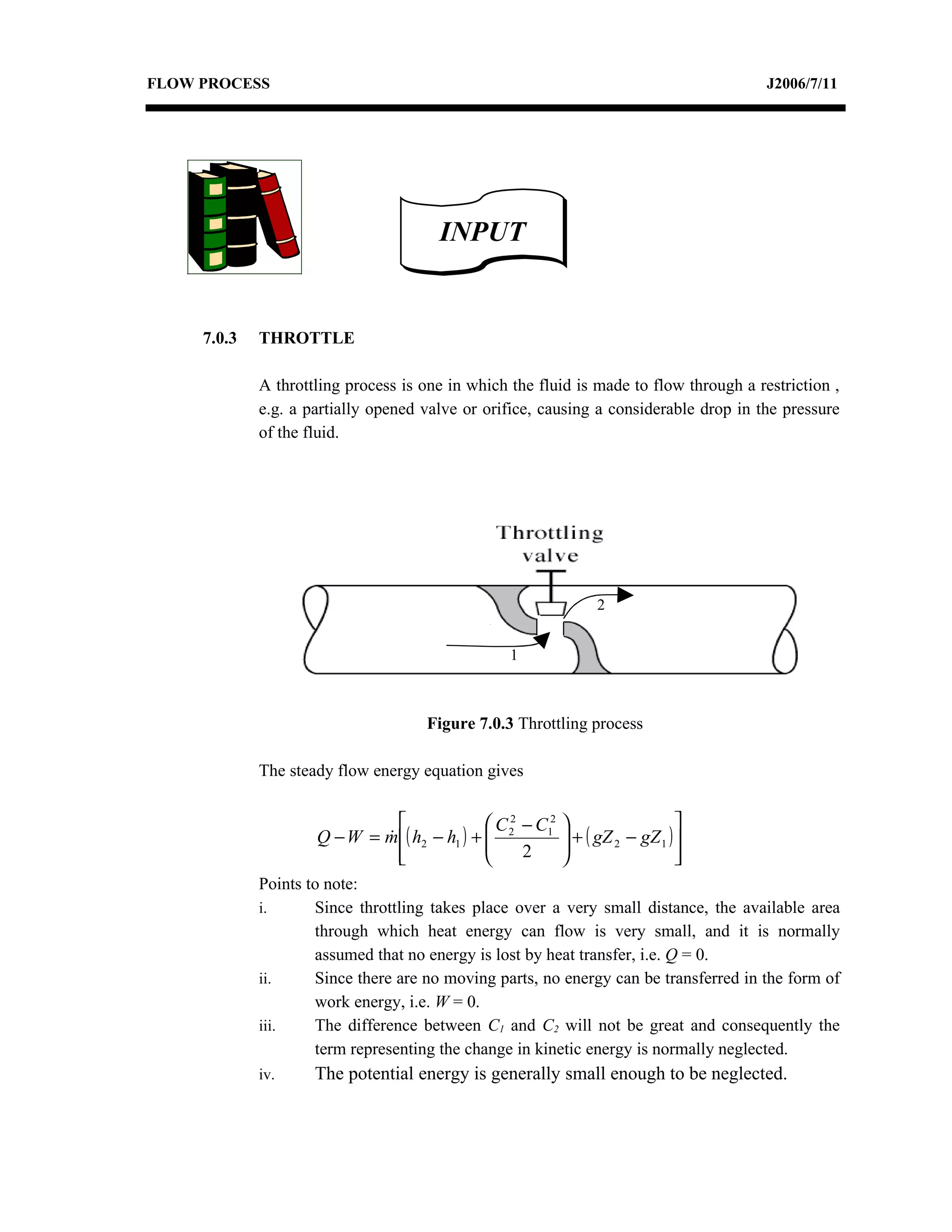 FLOW PROCESS                                                                            J2006/7/11




                                       INPUT


     7.0.3   THROTTLE

             A throttling process is one in which the fluid is made to flow through a restriction ,
             e.g. a partially opened valve or orifice, causing a considerable drop in the pressure
             of the fluid.




                                                                  2


                                                  1



                                     Figure 7.0.3 Throttling process

             The steady flow energy equation gives


                                              C 2 − C12                      
                     Q − W = m ( h2 − h1 ) +  2
                                                           + ( gZ 2 − gZ 1 ) 
                                                            
                               
                                                  2                          
                                                                                
             Points to note:
             i.      Since throttling takes place over a very small distance, the available area
                     through which heat energy can flow is very small, and it is normally
                     assumed that no energy is lost by heat transfer, i.e. Q = 0.
             ii.     Since there are no moving parts, no energy can be transferred in the form of
                     work energy, i.e. W = 0.
             iii.    The difference between C1 and C2 will not be great and consequently the
                     term representing the change in kinetic energy is normally neglected.
             iv.     The potential energy is generally small enough to be neglected.
 