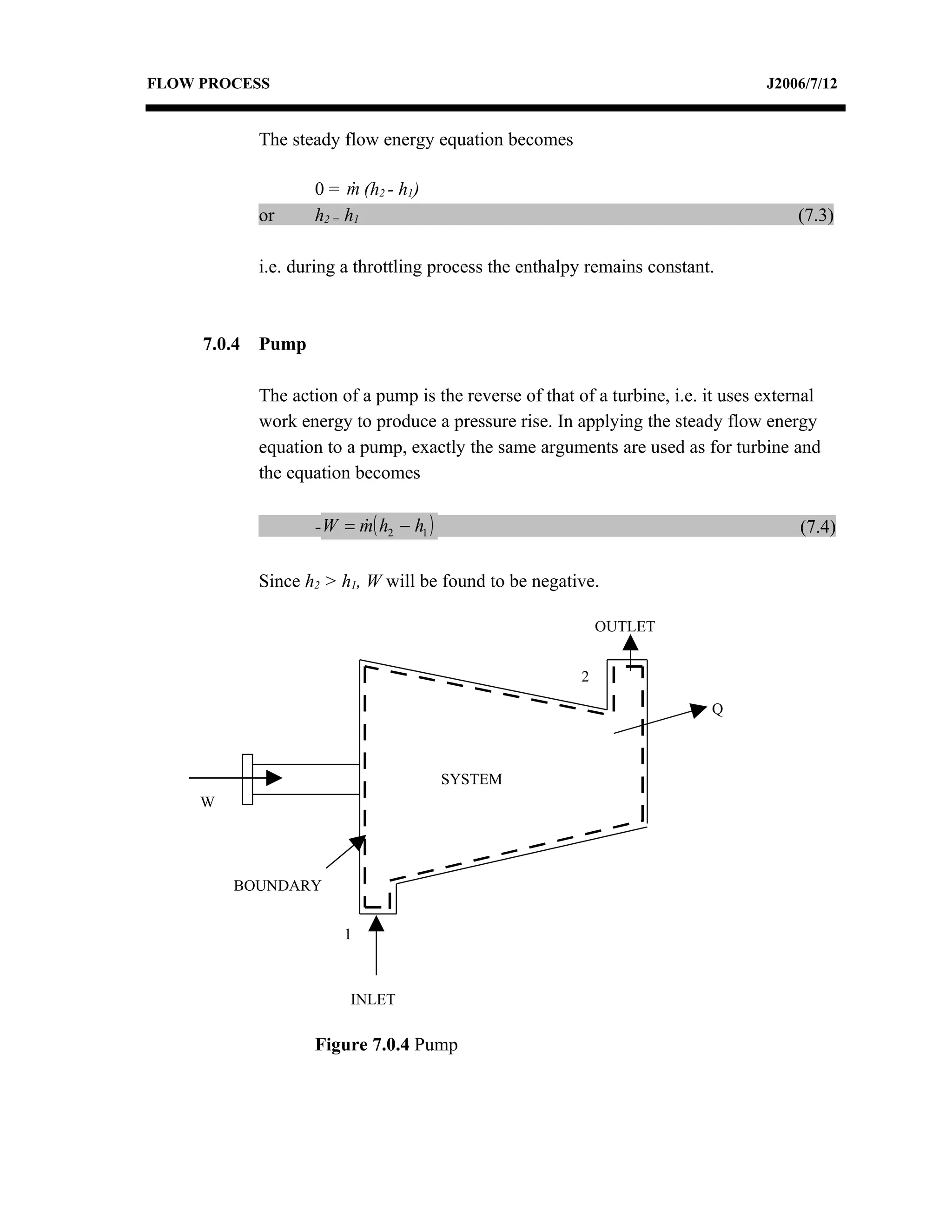 FLOW PROCESS                                                                        J2006/7/12


             The steady flow energy equation becomes

                    0 = m (h2 - h1)
                          
             or     h2 = h1                                                             (7.3)

             i.e. during a throttling process the enthalpy remains constant.



     7.0.4   Pump

             The action of a pump is the reverse of that of a turbine, i.e. it uses external
             work energy to produce a pressure rise. In applying the steady flow energy
             equation to a pump, exactly the same arguments are used as for turbine and
             the equation becomes

                    - W = m( h2 − h1 )
                                                                                        (7.4)

             Since h2 > h1, W will be found to be negative.

                                                              OUTLET


                                                          2

                                                                            Q



                                         SYSTEM
     W




         BOUNDARY


                        1



                         INLET

                    Figure 7.0.4 Pump
 