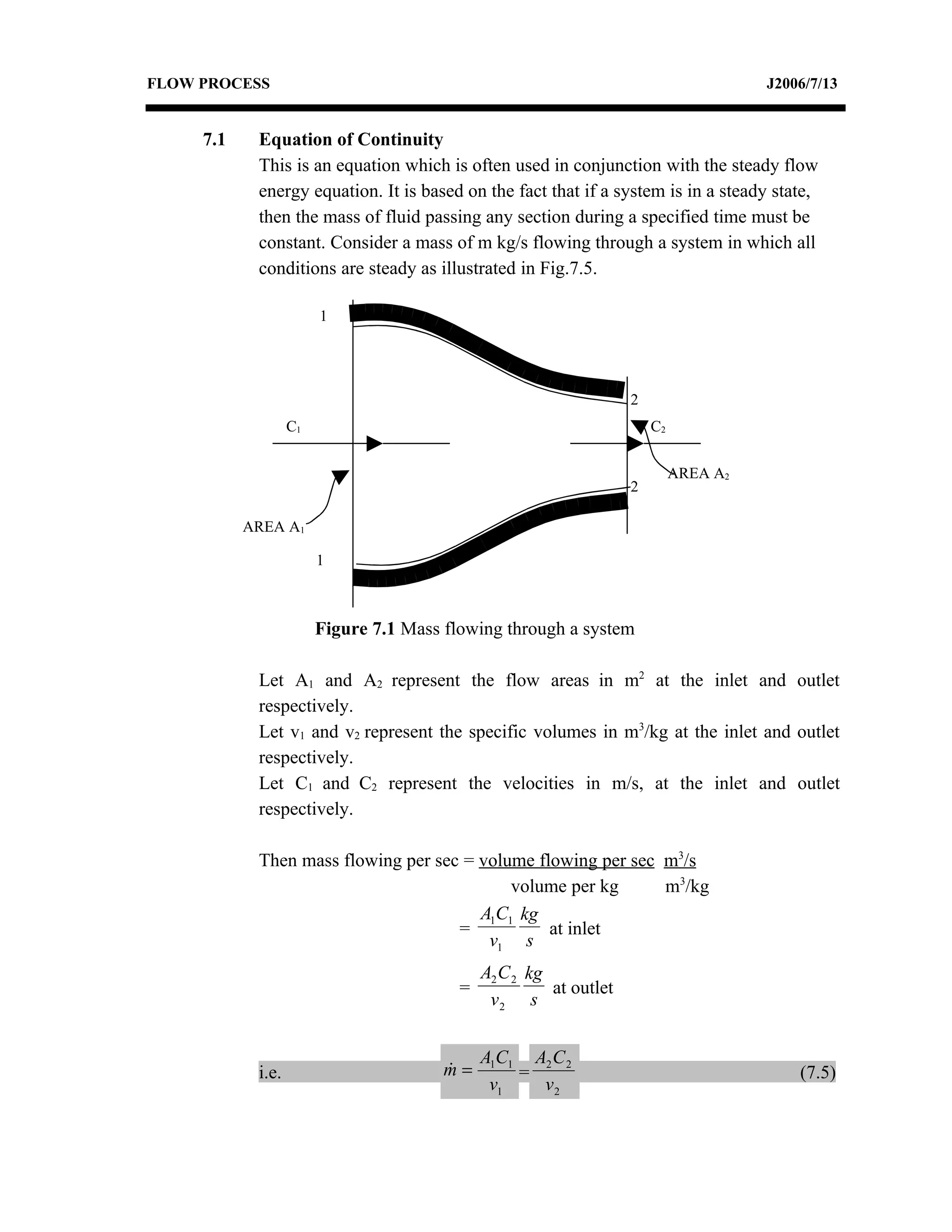 FLOW PROCESS                                                                           J2006/7/13


     7.1    Equation of Continuity
            This is an equation which is often used in conjunction with the steady flow
            energy equation. It is based on the fact that if a system is in a steady state,
            then the mass of fluid passing any section during a specified time must be
            constant. Consider a mass of m kg/s flowing through a system in which all
            conditions are steady as illustrated in Fig.7.5.

                        1




                                                                    2
                   C1                                                   C2


                                                                             AREA A2
                                                                    2

           AREA A1

                        1



                        Figure 7.1 Mass flowing through a system

            Let A1 and A2 represent the flow areas in m2 at the inlet and outlet
            respectively.
            Let v1 and v2 represent the specific volumes in m3/kg at the inlet and outlet
            respectively.
            Let C1 and C2 represent the velocities in m/s, at the inlet and outlet
            respectively.

            Then mass flowing per sec = volume flowing per sec m3/s
                                            volume per kg      m3/kg
                                        A1C1 kg
                                     =           at inlet
                                         v1 s
                                              A2 C 2 kg
                                          =             at outlet
                                               v2 s


                                              A1C1 A2 C 2
            i.e.                        m=
                                                 =                                        (7.5)
                                               v1   v2
 