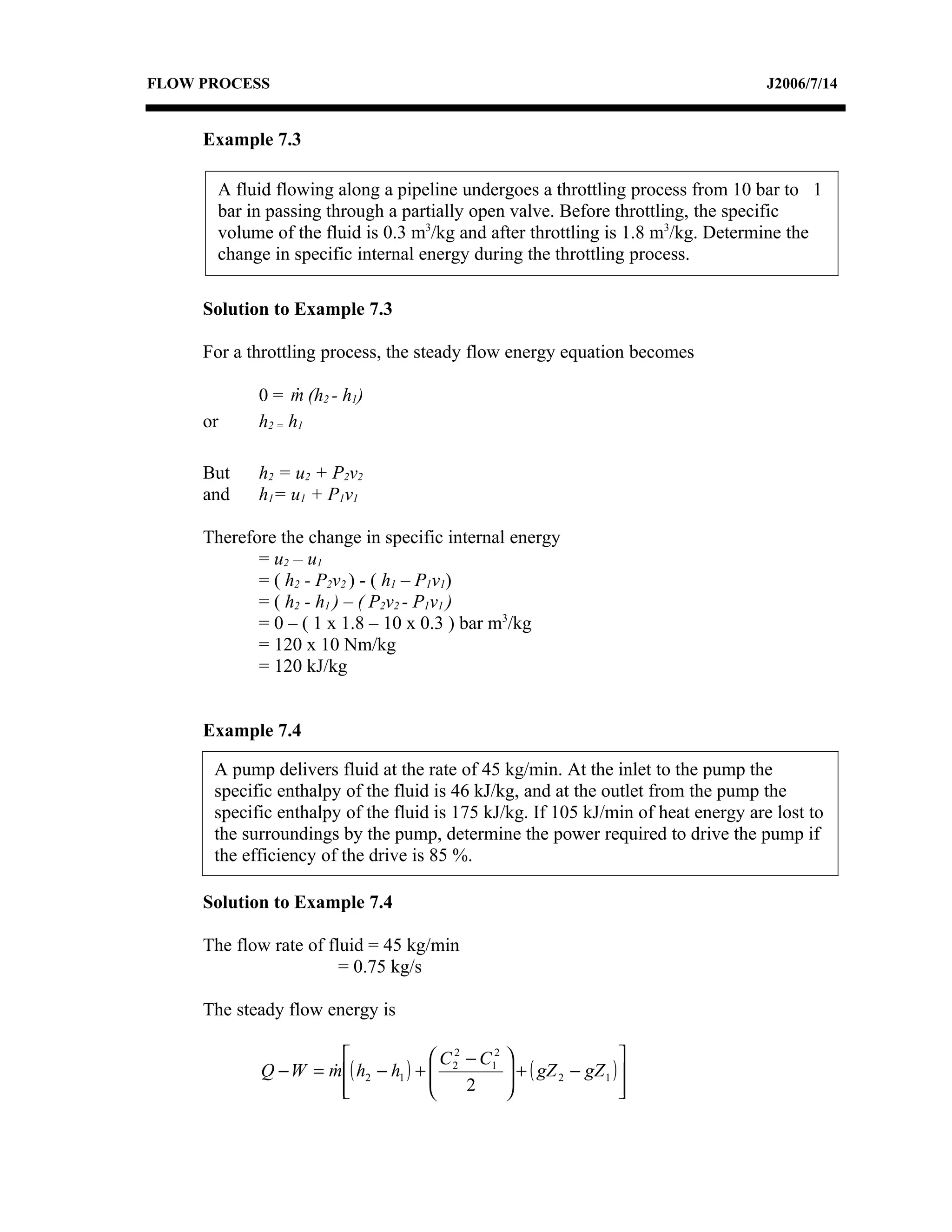 FLOW PROCESS                                                                       J2006/7/14


     Example 7.3

       A fluid flowing along a pipeline undergoes a throttling process from 10 bar to 1
       bar in passing through a partially open valve. Before throttling, the specific
       volume of the fluid is 0.3 m3/kg and after throttling is 1.8 m3/kg. Determine the
       change in specific internal energy during the throttling process.

     Solution to Example 7.3

     For a throttling process, the steady flow energy equation becomes

            0 = m (h2 - h1)
                  
     or     h2 = h1

     But    h2 = u2 + P2v2
     and    h1= u1 + P1v1

     Therefore the change in specific internal energy
            = u2 – u1
            = ( h2 - P2v2 ) - ( h1 – P1v1)
            = ( h2 - h1 ) – ( P2v2 - P1v1 )
            = 0 – ( 1 x 1.8 – 10 x 0.3 ) bar m3/kg
            = 120 x 10 Nm/kg
            = 120 kJ/kg


     Example 7.4

      A pump delivers fluid at the rate of 45 kg/min. At the inlet to the pump the
      specific enthalpy of the fluid is 46 kJ/kg, and at the outlet from the pump the
      specific enthalpy of the fluid is 175 kJ/kg. If 105 kJ/min of heat energy are lost to
      the surroundings by the pump, determine the power required to drive the pump if
      the efficiency of the drive is 85 %.

     Solution to Example 7.4

     The flow rate of fluid = 45 kg/min
                        = 0.75 kg/s

     The steady flow energy is

                                     C 2 − C12                      
            Q − W = m ( h2 − h1 ) +  2
                                                  + ( gZ 2 − gZ 1 ) 
                                                   
                      
                                         2                          
                                                                       
 