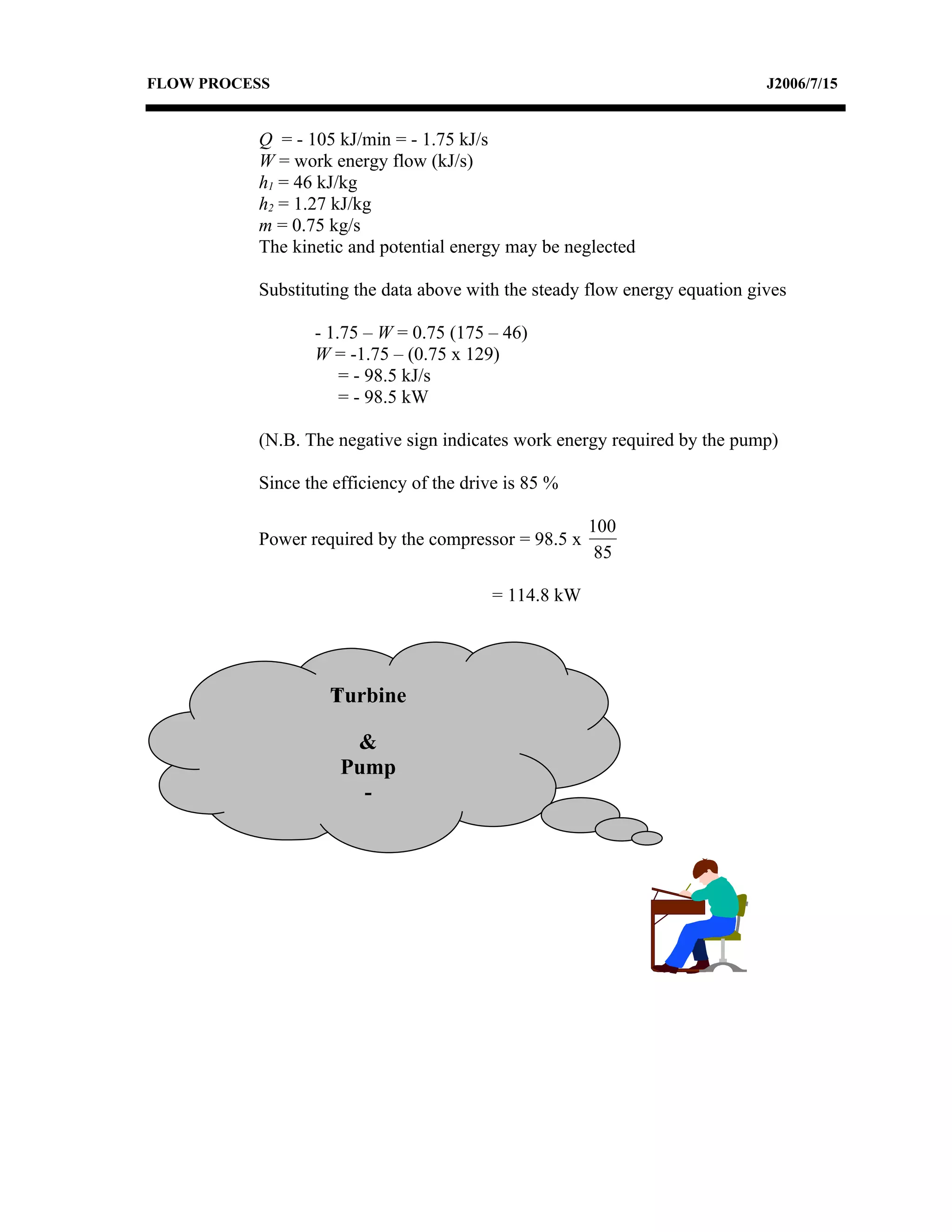 FLOW PROCESS                                                                 J2006/7/15


          Q = - 105 kJ/min = - 1.75 kJ/s
          W = work energy flow (kJ/s)
          h1 = 46 kJ/kg
          h2 = 1.27 kJ/kg
          m = 0.75 kg/s
          The kinetic and potential energy may be neglected

          Substituting the data above with the steady flow energy equation gives

                 - 1.75 – W = 0.75 (175 – 46)
                 W = -1.75 – (0.75 x 129)
                     = - 98.5 kJ/s
                     = - 98.5 kW

          (N.B. The negative sign indicates work energy required by the pump)

          Since the efficiency of the drive is 85 %

                                                      100
          Power required by the compressor = 98.5 x
                                                       85

                                         = 114.8 kW




                   Turbine
                   T

                      &
                     Pump
                       -
 