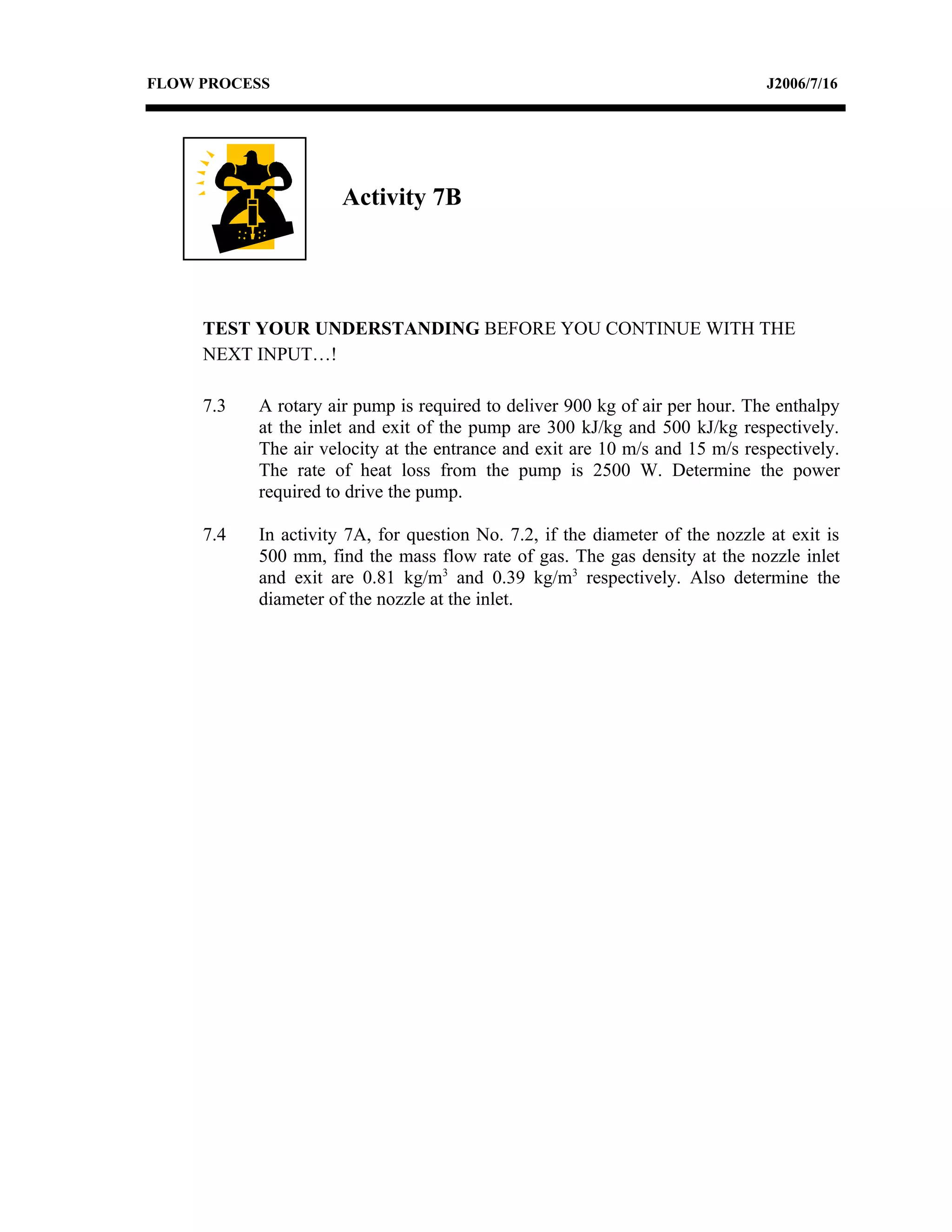 FLOW PROCESS                                                                   J2006/7/16




                      Activity 7B




     TEST YOUR UNDERSTANDING BEFORE YOU CONTINUE WITH THE
     NEXT INPUT…!

     7.3   A rotary air pump is required to deliver 900 kg of air per hour. The enthalpy
           at the inlet and exit of the pump are 300 kJ/kg and 500 kJ/kg respectively.
           The air velocity at the entrance and exit are 10 m/s and 15 m/s respectively.
           The rate of heat loss from the pump is 2500 W. Determine the power
           required to drive the pump.

     7.4   In activity 7A, for question No. 7.2, if the diameter of the nozzle at exit is
           500 mm, find the mass flow rate of gas. The gas density at the nozzle inlet
           and exit are 0.81 kg/m3 and 0.39 kg/m3 respectively. Also determine the
           diameter of the nozzle at the inlet.
 