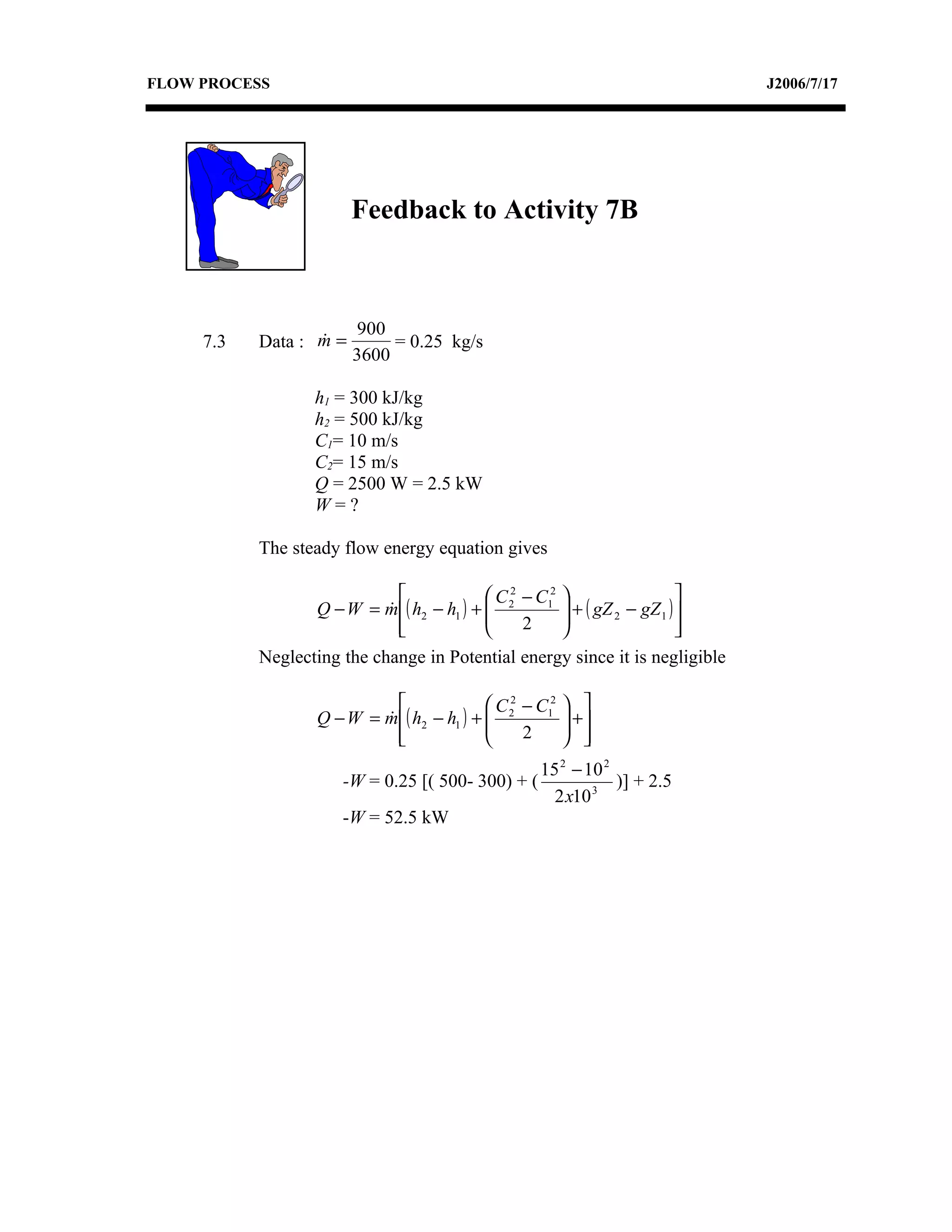 FLOW PROCESS                                                                   J2006/7/17




                        Feedback to Activity 7B



                        900
     7.3   Data : m =
                            = 0.25 kg/s
                        3600

                  h1 = 300 kJ/kg
                  h2 = 500 kJ/kg
                  C1= 10 m/s
                  C2= 15 m/s
                  Q = 2500 W = 2.5 kW
                  W=?

           The steady flow energy equation gives

                                           C 2 − C12                    
                  Q − W = m ( h2 − h1 ) +  2
                                                      + ( gZ 2 − gZ 1 ) 
                                                       
                              
                                               2                        
                                                                           
           Neglecting the change in Potential energy since it is negligible

                                            C 2 − C12    
                   Q − W = m ( h2 − h1 ) +  2
                                                         +
                                                          
                             
                                                2        
                                                    15 2 − 10 2
                      -W = 0.25 [( 500- 300) + (                )] + 2.5
                                                      2 x10 3
                      -W = 52.5 kW
 