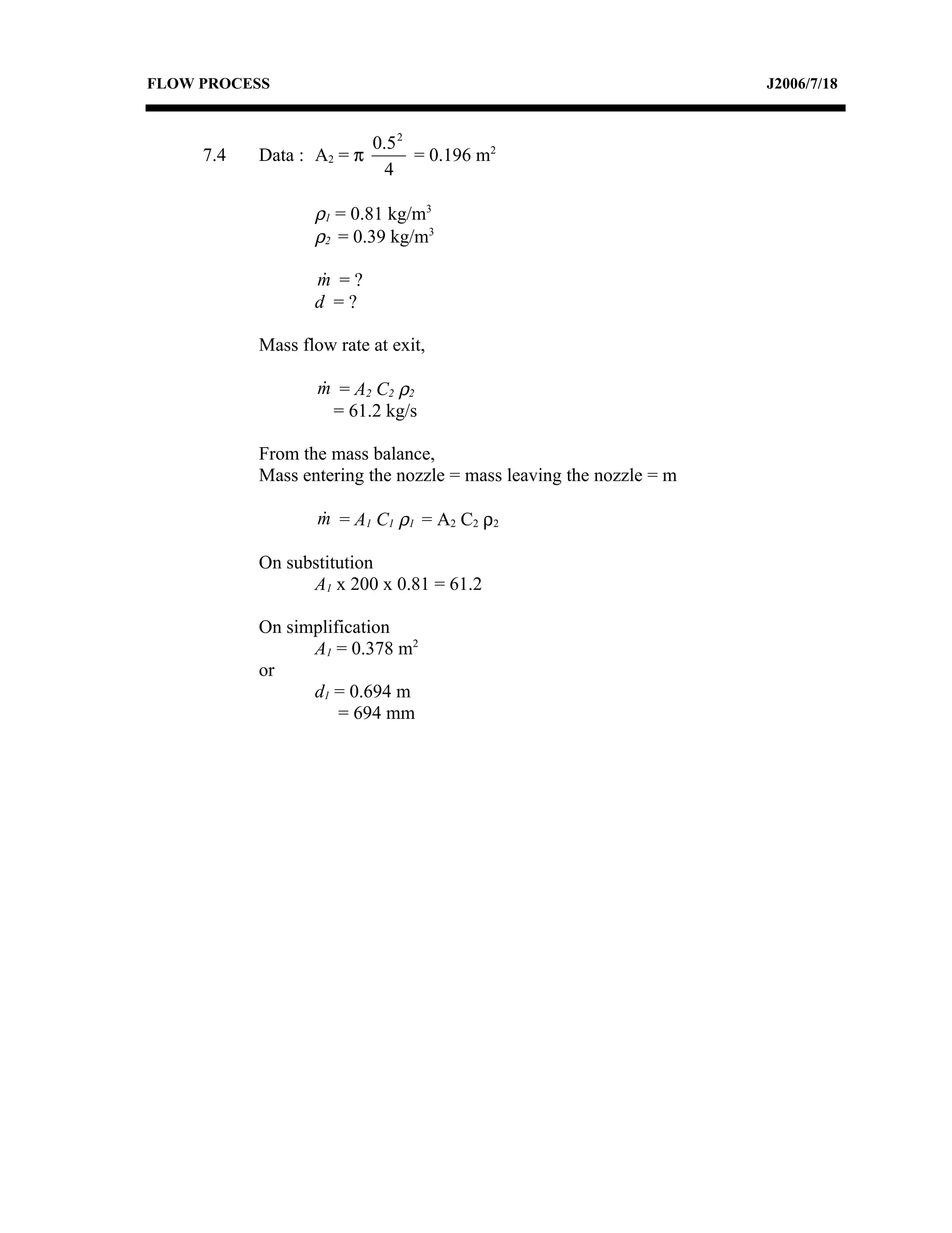 FLOW PROCESS                                                        J2006/7/18


                           0.5 2
     7.4   Data : A2 = π         = 0.196 m2
                             4

                  ρ1 = 0.81 kg/m3
                  ρ2 = 0.39 kg/m3

                  m =?
                   
                  d =?

           Mass flow rate at exit,

                   m = A 2 C2 ρ 2
                   
                     = 61.2 kg/s

           From the mass balance,
           Mass entering the nozzle = mass leaving the nozzle = m

                   m = A 1 C1 ρ 1 = A 2 C2 ρ 2
                   

           On substitution
                 A1 x 200 x 0.81 = 61.2

           On simplification
                 A1 = 0.378 m2
           or
                 d1 = 0.694 m
                     = 694 mm
 