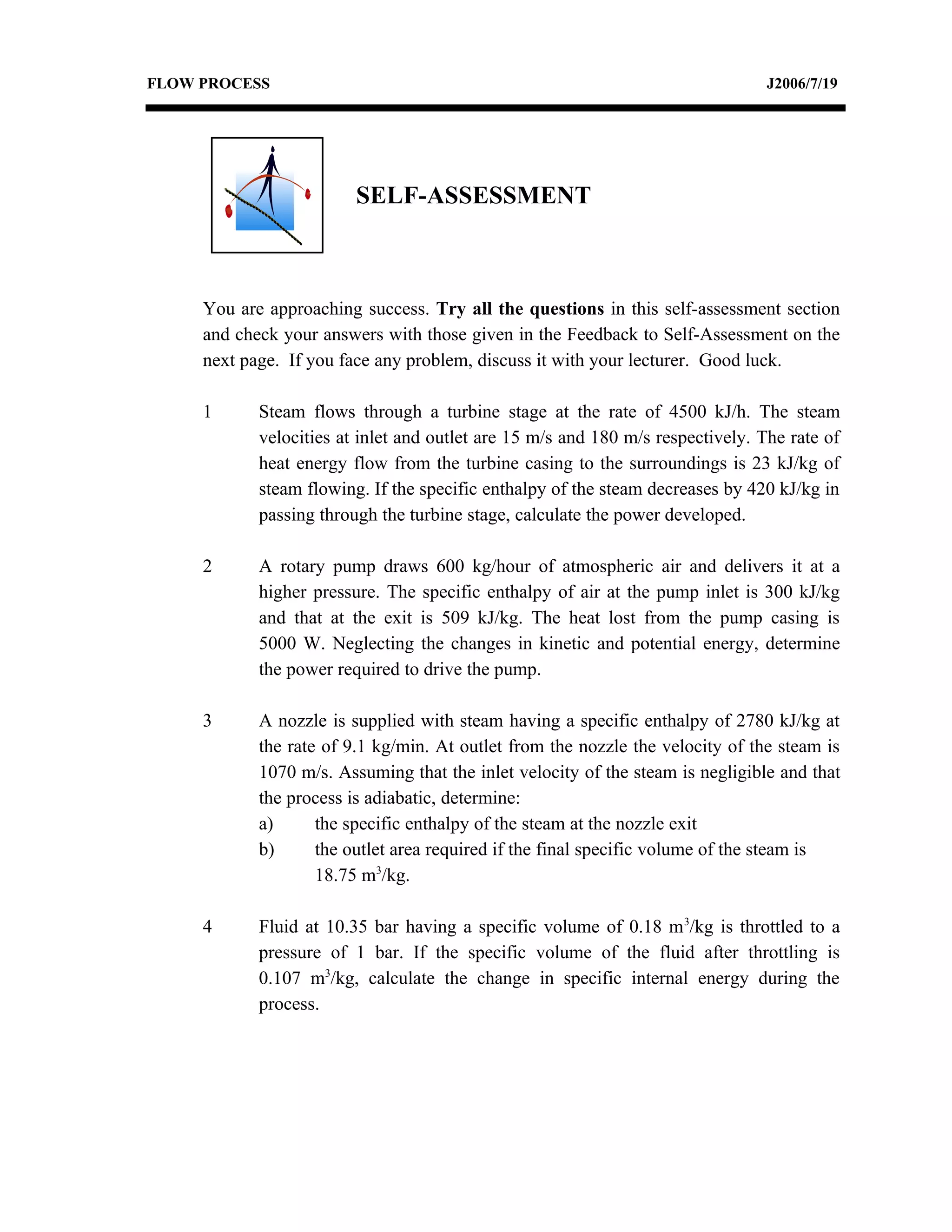 FLOW PROCESS                                                                     J2006/7/19




                         SELF-ASSESSMENT



     You are approaching success. Try all the questions in this self-assessment section
     and check your answers with those given in the Feedback to Self-Assessment on the
     next page. If you face any problem, discuss it with your lecturer. Good luck.

     1      Steam flows through a turbine stage at the rate of 4500 kJ/h. The steam
            velocities at inlet and outlet are 15 m/s and 180 m/s respectively. The rate of
            heat energy flow from the turbine casing to the surroundings is 23 kJ/kg of
            steam flowing. If the specific enthalpy of the steam decreases by 420 kJ/kg in
            passing through the turbine stage, calculate the power developed.

     2      A rotary pump draws 600 kg/hour of atmospheric air and delivers it at a
            higher pressure. The specific enthalpy of air at the pump inlet is 300 kJ/kg
            and that at the exit is 509 kJ/kg. The heat lost from the pump casing is
            5000 W. Neglecting the changes in kinetic and potential energy, determine
            the power required to drive the pump.

     3      A nozzle is supplied with steam having a specific enthalpy of 2780 kJ/kg at
            the rate of 9.1 kg/min. At outlet from the nozzle the velocity of the steam is
            1070 m/s. Assuming that the inlet velocity of the steam is negligible and that
            the process is adiabatic, determine:
            a)      the specific enthalpy of the steam at the nozzle exit
            b)      the outlet area required if the final specific volume of the steam is
                    18.75 m3/kg.

     4      Fluid at 10.35 bar having a specific volume of 0.18 m 3/kg is throttled to a
            pressure of 1 bar. If the specific volume of the fluid after throttling is
            0.107 m3/kg, calculate the change in specific internal energy during the
            process.
 