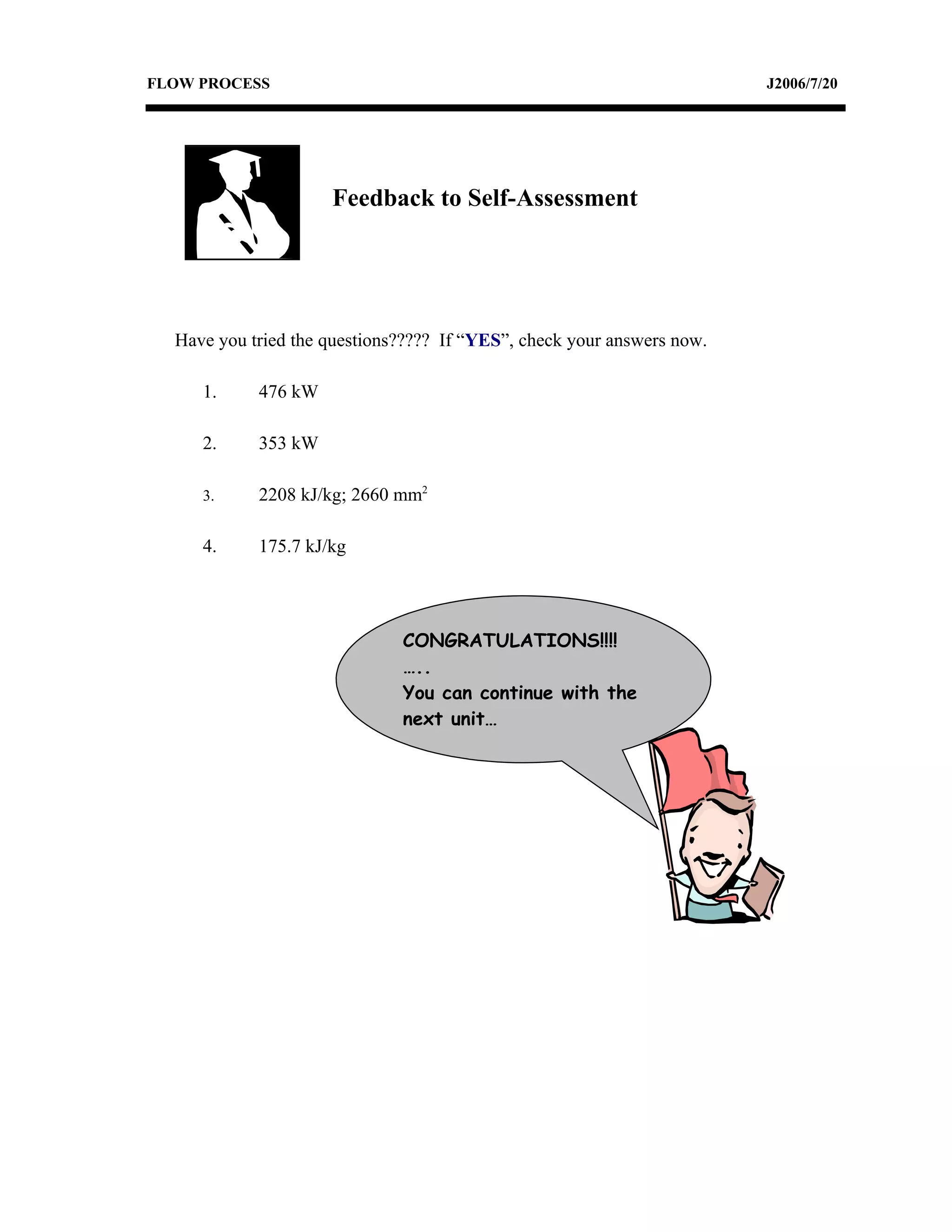 FLOW PROCESS                                                            J2006/7/20




                     Feedback to Self-Assessment




  Have you tried the questions????? If “YES”, check your answers now.

     1.     476 kW

     2.     353 kW

     3.     2208 kJ/kg; 2660 mm2

     4.     175.7 kJ/kg




                              CONGRATULATIONS!!!!
                              …..
                              You can continue with the
                              next unit…
 