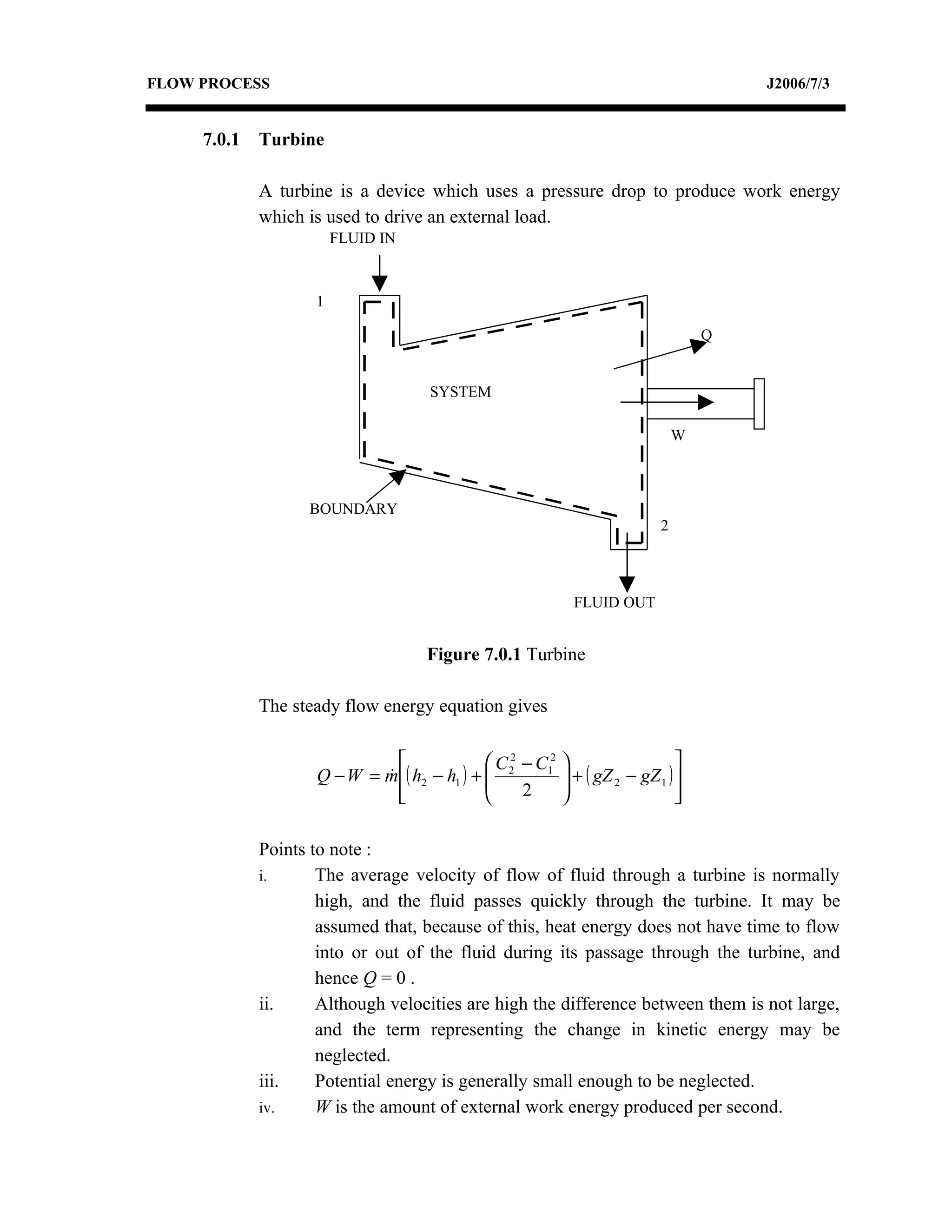 FLOW PROCESS                                                                            J2006/7/3


     7.0.1   Turbine

             A turbine is a device which uses a pressure drop to produce work energy
             which is used to drive an external load.
                        FLUID IN



                    1

                                                                                    Q


                                     SYSTEM

                                                                                W



                   BOUNDARY
                                                                            2



                                                             FLUID OUT


                                    Figure 7.0.1 Turbine

             The steady flow energy equation gives

                                             C 2 − C12                      
                    Q − W = m ( h2 − h1 ) +  2
                                                          + ( gZ 2 − gZ 1 ) 
                                                           
                              
                                                 2                          
                                                                               

             Points to note :
             i.      The average velocity of flow of fluid through a turbine is normally
                     high, and the fluid passes quickly through the turbine. It may be
                     assumed that, because of this, heat energy does not have time to flow
                     into or out of the fluid during its passage through the turbine, and
                     hence Q = 0 .
             ii.     Although velocities are high the difference between them is not large,
                     and the term representing the change in kinetic energy may be
                     neglected.
             iii.    Potential energy is generally small enough to be neglected.
             iv.     W is the amount of external work energy produced per second.
 