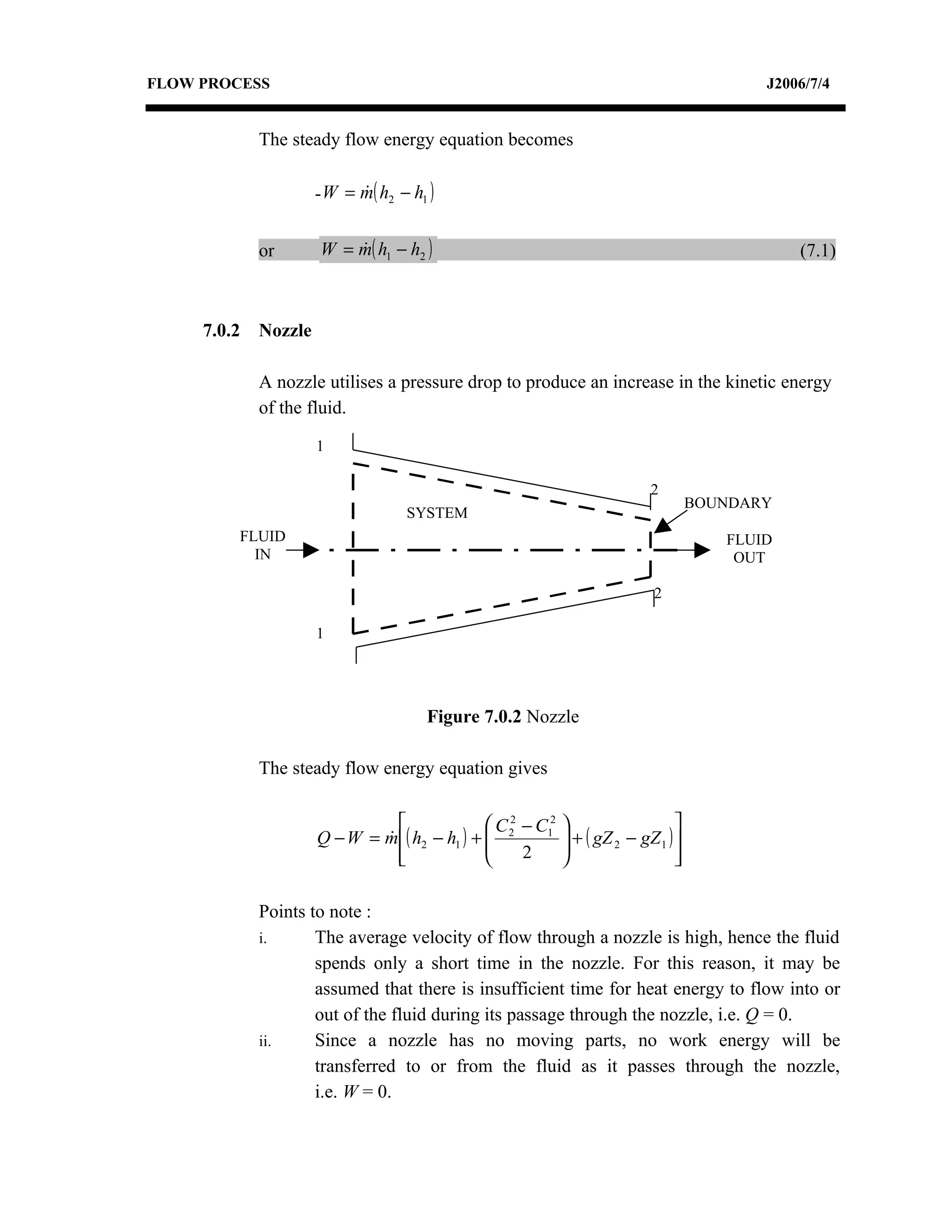 FLOW PROCESS                                                                                J2006/7/4


             The steady flow energy equation becomes

                      - W = m( h2 − h1 )
                            


             or       W = m( h1 − h2 )
                                                                                               (7.1)



     7.0.2   Nozzle

             A nozzle utilises a pressure drop to produce an increase in the kinetic energy
             of the fluid.

                      1

                                                                            2
                                                                                     BOUNDARY
                                   SYSTEM
         FLUID                                                                          FLUID
           IN                                                                            OUT

                                                                             2

                      1




                                      Figure 7.0.2 Nozzle

             The steady flow energy equation gives

                                               C 2 − C12                      
                      Q − W = m ( h2 − h1 ) +  2
                                                            + ( gZ 2 − gZ 1 ) 
                                                             
                                
                                                   2                          
                                                                                 

             Points to note :
             i.      The average velocity of flow through a nozzle is high, hence the fluid
                     spends only a short time in the nozzle. For this reason, it may be
                     assumed that there is insufficient time for heat energy to flow into or
                     out of the fluid during its passage through the nozzle, i.e. Q = 0.
             ii.     Since a nozzle has no moving parts, no work energy will be
                     transferred to or from the fluid as it passes through the nozzle,
                     i.e. W = 0.
 