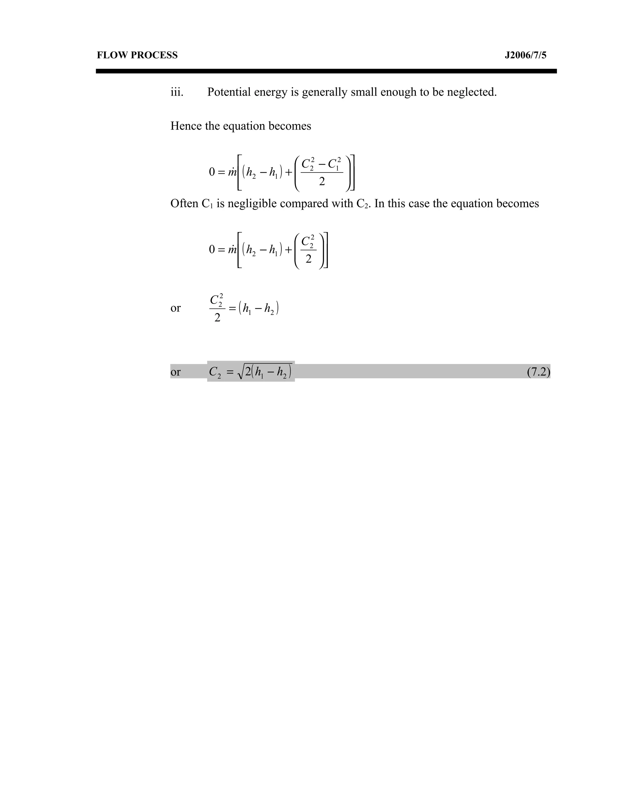 FLOW PROCESS                                                                   J2006/7/5


          iii.   Potential energy is generally small enough to be neglected.

          Hence the equation becomes

                                      C 2 − C12 
                 0 = m ( h2 − h1 ) +  2
                                                
                                                  
                         
                                          2     
          Often C1 is negligible compared with C2. In this case the equation becomes

                                     C2   
                 0 = m ( h2 − h1 ) +  2
                                      2   
                                            
                       
                                          

                   2
                 C2
          or         = ( h1 − h2 )
                  2



          or     C 2 = 2( h1 − h2 )                                                (7.2)
 