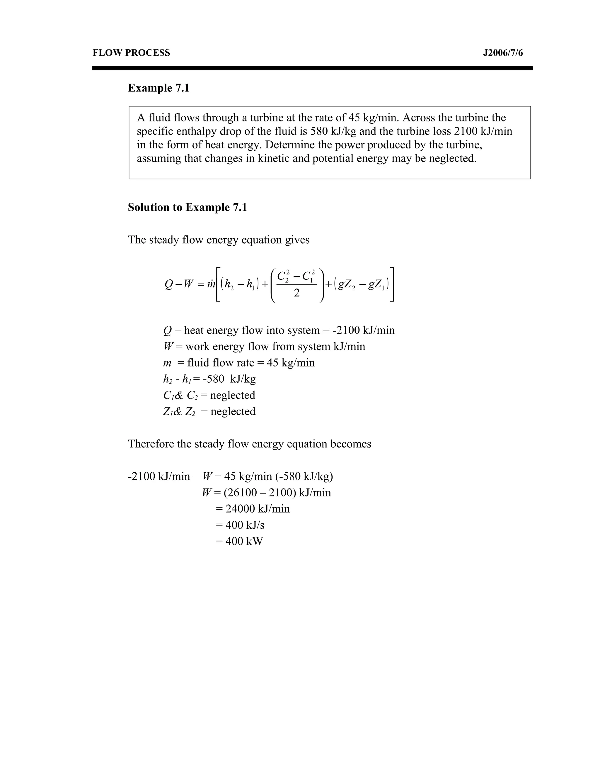 FLOW PROCESS                                                                    J2006/7/6


     Example 7.1

      A fluid flows through a turbine at the rate of 45 kg/min. Across the turbine the
      specific enthalpy drop of the fluid is 580 kJ/kg and the turbine loss 2100 kJ/min
      in the form of heat energy. Determine the power produced by the turbine,
      assuming that changes in kinetic and potential energy may be neglected.



     Solution to Example 7.1

     The steady flow energy equation gives

                                     C 2 − C12
                                         2
                                                                      
            Q − W = m ( h2 − h1 ) + 
                                                  + ( gZ 2 − gZ 1 ) 
                                                   
                      
                                         2                          
                                                                       

            Q = heat energy flow into system = -2100 kJ/min
            W = work energy flow from system kJ/min
            m = fluid flow rate = 45 kg/min
            h2 - h1 = -580 kJ/kg
            C1& C2 = neglected
            Z1& Z2 = neglected

     Therefore the steady flow energy equation becomes

     -2100 kJ/min – W = 45 kg/min (-580 kJ/kg)
                    W = (26100 – 2100) kJ/min
                      = 24000 kJ/min
                      = 400 kJ/s
                      = 400 kW
 