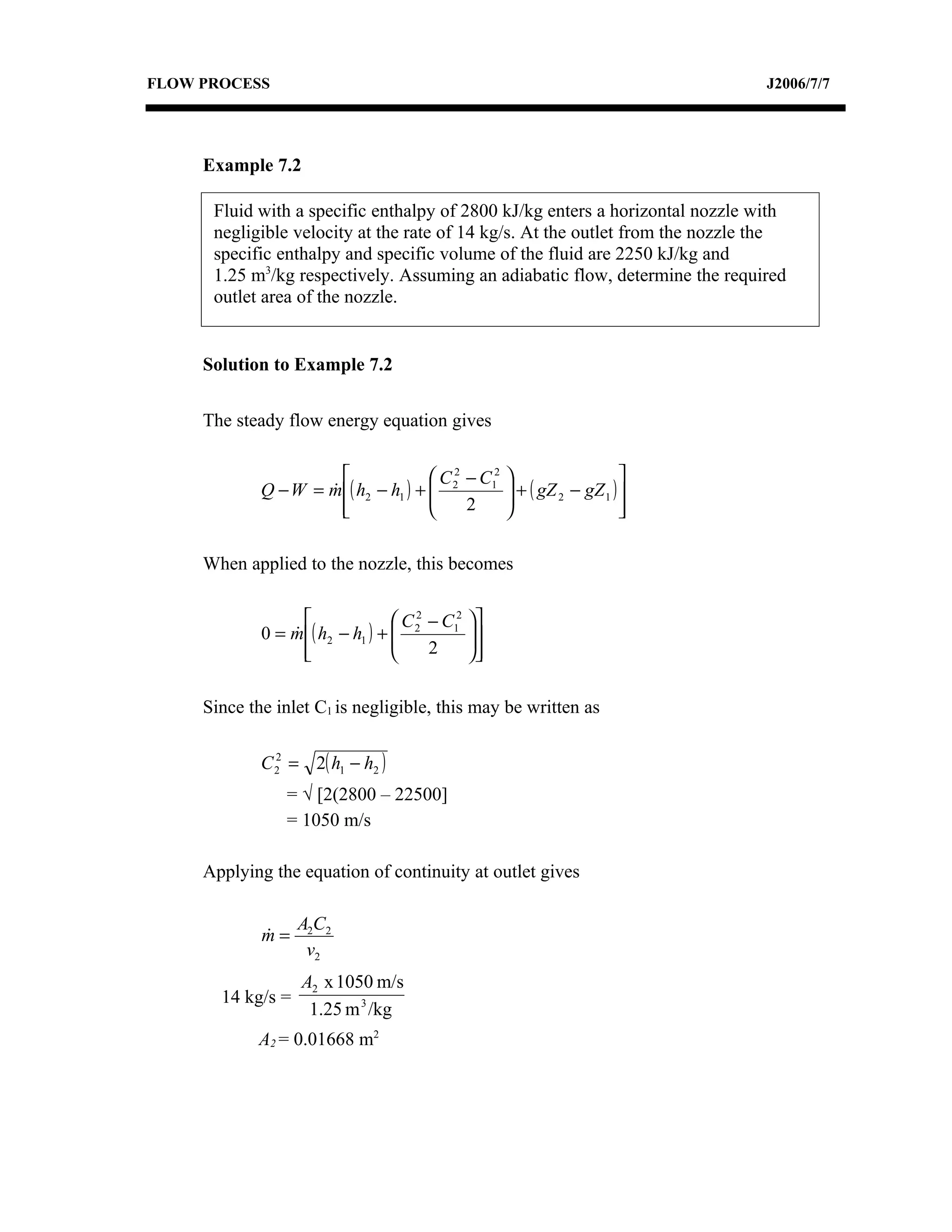 FLOW PROCESS                                                                    J2006/7/7




     Example 7.2

      Fluid with a specific enthalpy of 2800 kJ/kg enters a horizontal nozzle with
      negligible velocity at the rate of 14 kg/s. At the outlet from the nozzle the
      specific enthalpy and specific volume of the fluid are 2250 kJ/kg and
      1.25 m3/kg respectively. Assuming an adiabatic flow, determine the required
      outlet area of the nozzle.


     Solution to Example 7.2

     The steady flow energy equation gives

                                      C 2 − C12                        
             Q − W = m ( h2 − h1 ) +  2
                                                     + ( gZ 2 − gZ 1 ) 
                                                      
                       
                                          2                            
                                                                          

     When applied to the nozzle, this becomes

                                  C 2 − C12   
             0 = m ( h2 − h1 ) +  2
                                              
                                                
                   
                                      2       

     Since the inlet C1 is negligible, this may be written as


             C 22 = 2( h1 − h2 )
                 = √ [2(2800 – 22500]
                 = 1050 m/s

     Applying the equation of continuity at outlet gives

                   A2C2
             m=
             
                    v2
                   A2 x 1050 m/s
       14 kg/s =
                    1.25 m 3 /kg
            A2 = 0.01668 m2
 