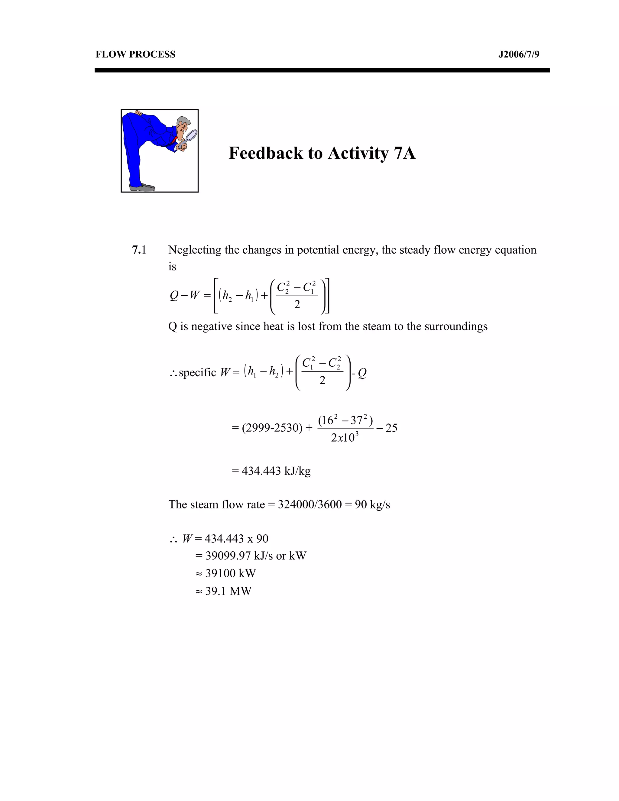 FLOW PROCESS                                                                     J2006/7/9




                        Feedback to Activity 7A




     7.1   Neglecting the changes in potential energy, the steady flow energy equation
           is
                                  C 2 − C12 
           Q − W = ( h2 − h1 ) +  2
                                             
                                              
                    
                                      2     
           Q is negative since heat is lost from the steam to the surroundings

                                        C12
                                               − C2
                                                  2
                                                      
           ∴specific W = ( h1 − h2 ) + 
                                                     -Q
                                                      
                                              2      


                                               (16 2 − 37 2 )
                         = (2999-2530) +                      − 25
                                                  2 x10 3

                         = 434.443 kJ/kg

           The steam flow rate = 324000/3600 = 90 kg/s

           ∴ W = 434.443 x 90
               = 39099.97 kJ/s or kW
               ≈ 39100 kW
               ≈ 39.1 MW
 