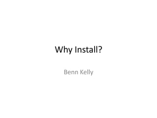 Why Install?

  Benn Kelly
 