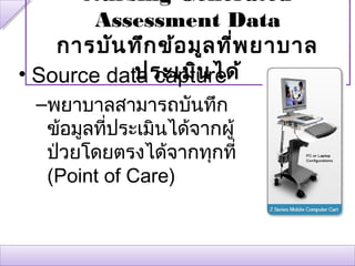 Nursing-Generated
        Assessment Data
    การบัน ทึก ข้อ มูล ที่พ ยาบาล
            ประเมิน ได้
• Source data capture
 –พยาบาลสามารถบันทึก
  ข้อมูลที่ประเมินได้จากผู้
  ป่วยโดยตรงได้จากทุกที่
  (Point of Care)
 